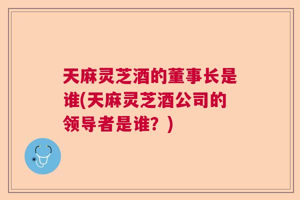 天麻灵芝酒的董事长是谁(天麻灵芝酒公司的领导者是谁?) 天麻灵芝酒的董事长是谁(天麻灵芝酒公司的领导者是谁?)