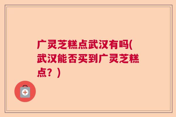 广灵芝糕点武汉有吗(武汉能否买到广灵芝糕点?) 广灵芝糕点武汉有吗(武汉能否买到广灵芝糕点?)