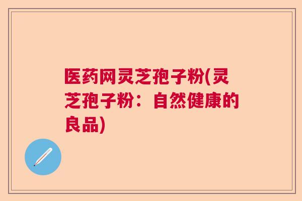 医药网灵芝孢子粉(灵芝孢子粉:自然健康的良品) 医药网灵芝孢子粉(灵芝孢子粉:自然健康的良品)