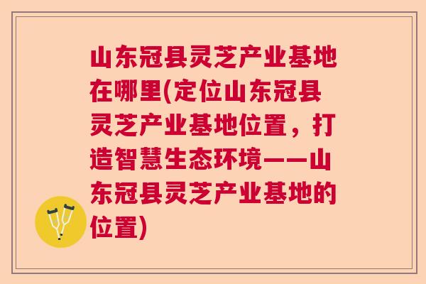 山东冠县灵芝产业基地在哪里(定位山东冠县灵芝产业基地位置,打造智慧生态环境——山东冠县灵芝产业基地的位置) 山东冠县灵芝产业基地在哪里(定位山东冠县灵芝产业基地位置,打造智慧生态环境——山东冠县灵芝产业基地的位置)