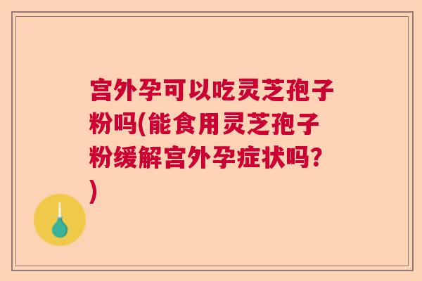 宫外孕可以吃灵芝孢子粉吗(能食用灵芝孢子粉缓解宫外孕症状吗?) 宫外孕可以吃灵芝孢子粉吗(能食用灵芝孢子粉缓解宫外孕症状吗?)