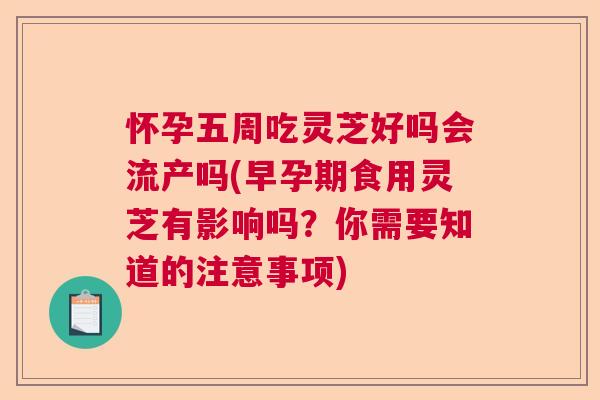 怀孕五周吃灵芝好吗会流产吗(早孕期食用灵芝有影响吗?你需要知道的注意事项) 怀孕五周吃灵芝好吗会流产吗(早孕期食用灵芝有影响吗?你需要知道的注意事项)