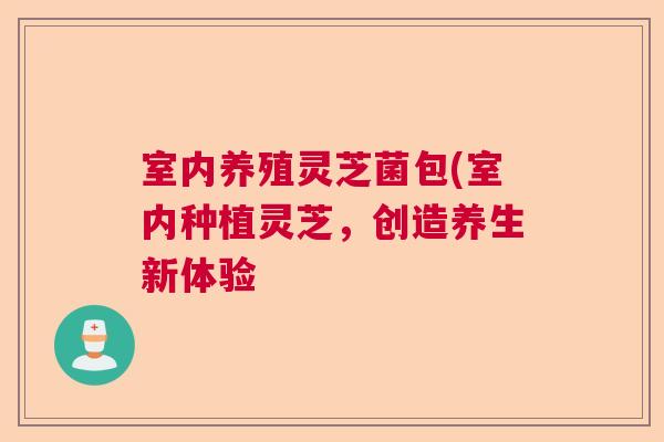 室内养殖灵芝菌包(室内种植灵芝，创造养生新体验