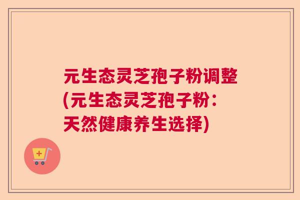 元生态灵芝孢子粉调整(元生态灵芝孢子粉:天然健康养生选择) 元生态灵芝孢子粉调整(元生态灵芝孢子粉:天然健康养生选择)