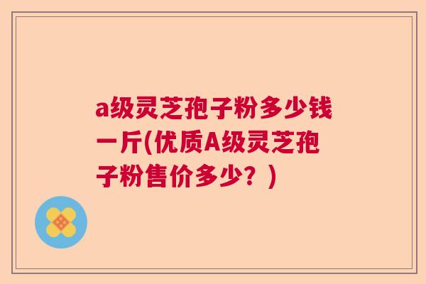 a级灵芝孢子粉多少钱一斤(优质A级灵芝孢子粉售价多少?) a级灵芝孢子粉多少钱一斤(优质A级灵芝孢子粉售价多少?)
