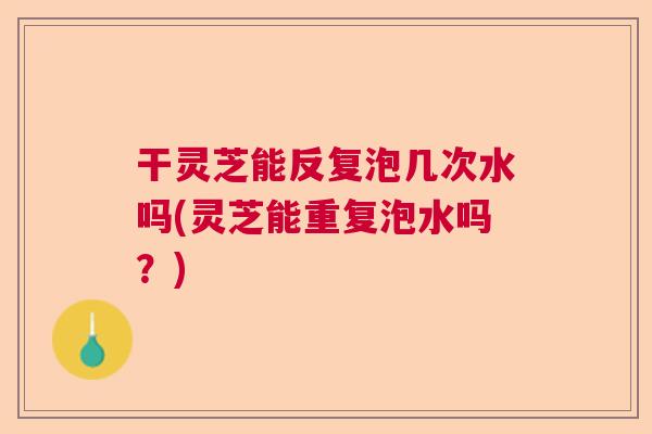 干灵芝能反复泡几次水吗(灵芝能重复泡水吗?) 干灵芝能反复泡几次水吗(灵芝能重复泡水吗?)