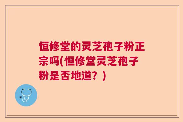恒修堂的灵芝孢子粉正宗吗(恒修堂灵芝孢子粉是否地道?) 恒修堂的灵芝孢子粉正宗吗(恒修堂灵芝孢子粉是否地道?)