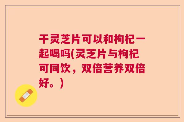 干灵芝片可以和枸杞一起喝吗(灵芝片与枸杞可同饮,双倍营养双倍好。) 干灵芝片可以和枸杞一起喝吗(灵芝片与枸杞可同饮,双倍营养双倍好。)