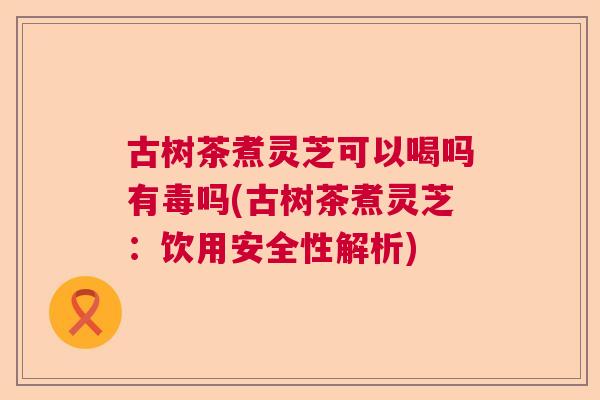 古树茶煮灵芝可以喝吗有毒吗(古树茶煮灵芝:饮用安全性解析) 古树茶煮灵芝可以喝吗有毒吗(古树茶煮灵芝:饮用安全性解析)