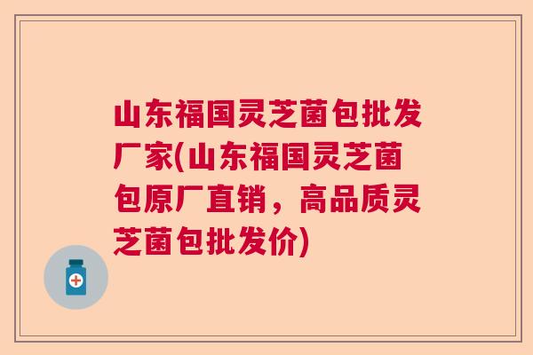 山东福国灵芝菌包批发厂家(山东福国灵芝菌包原厂直销，高品质灵芝菌包批发价)