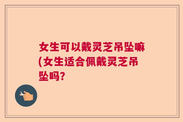 女生可以戴灵芝吊坠嘛(女生适合佩戴灵芝吊坠吗？