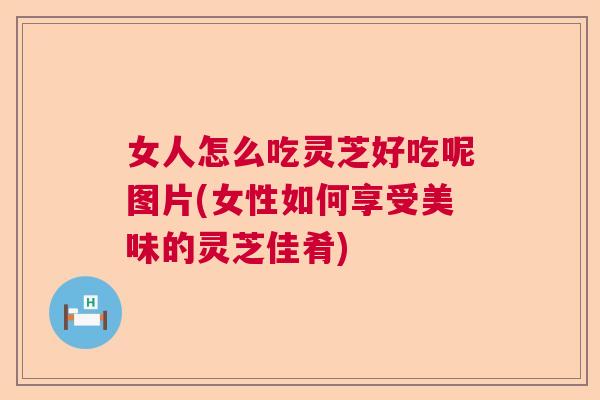 女人怎么吃灵芝好吃呢图片(女性如何享受美味的灵芝佳肴) 女人怎么吃灵芝好吃呢图片(女性如何享受美味的灵芝佳肴)