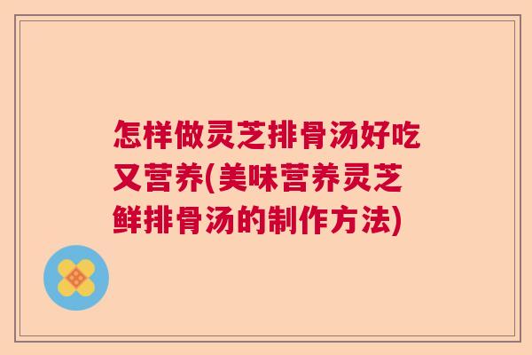 怎样做灵芝排骨汤好吃又营养(美味营养灵芝鲜排骨汤的制作方法) 怎样做灵芝排骨汤好吃又营养(美味营养灵芝鲜排骨汤的制作方法)