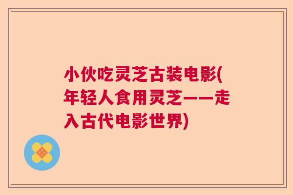 小伙吃灵芝古装电影(年轻人食用灵芝——走入古代电影世界) 小伙吃灵芝古装电影(年轻人食用灵芝——走入古代电影世界)