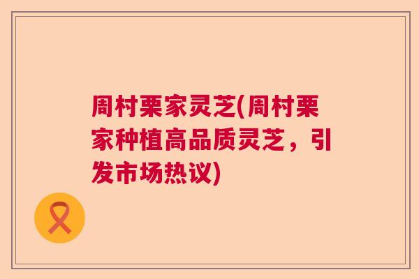 周村栗家灵芝(周村栗家种植高品质灵芝，引发市场热议)