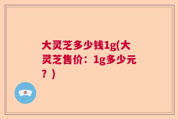 大灵芝多少钱1g(大灵芝售价：1g多少元？)