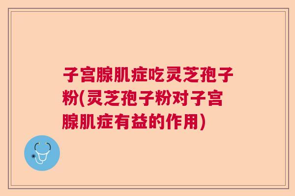 子宫腺肌症吃灵芝孢子粉(灵芝孢子粉对子宫腺肌症有益的作用)