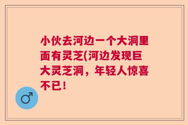 小伙去河边一个大洞里面有灵芝(河边发现巨大灵芝洞，年轻人惊喜不已！