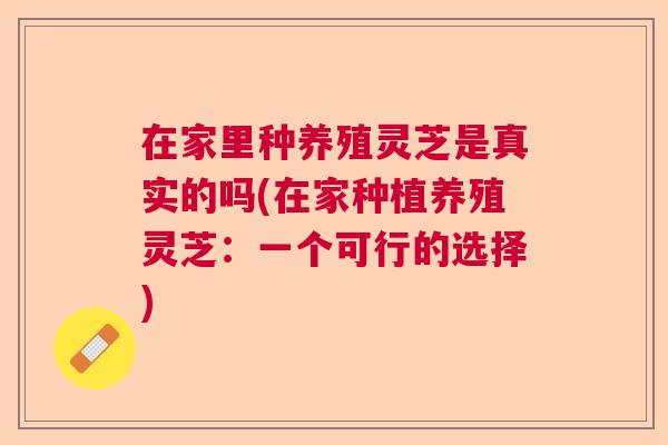 在家里种养殖灵芝是真实的吗(在家种植养殖灵芝:一个可行的选择) 在家里种养殖灵芝是真实的吗(在家种植养殖灵芝:一个可行的选择)
