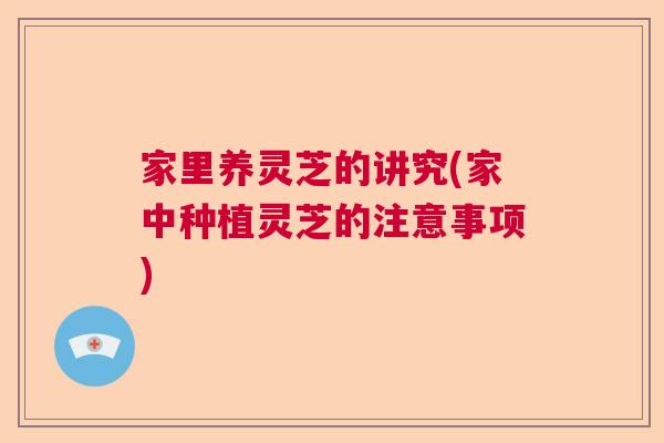 家里养灵芝的讲究(家中种植灵芝的注意事项) 家里养灵芝的讲究(家中种植灵芝的注意事项)