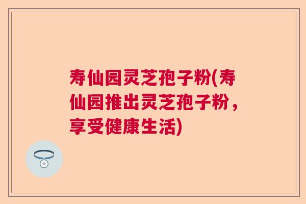 寿仙园灵芝孢子粉(寿仙园推出灵芝孢子粉，享受健康生活)