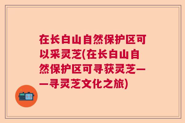 在长白山自然保护区可以采灵芝(在长白山自然保护区可寻获灵芝——寻灵芝文化之旅)