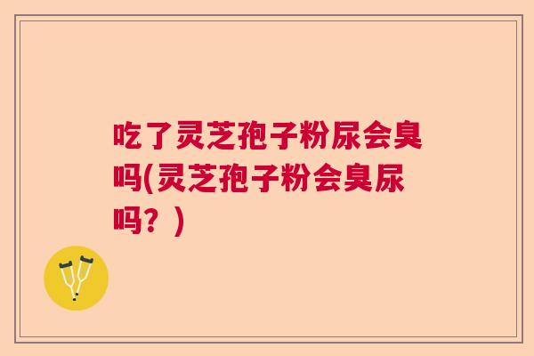 吃了灵芝孢子粉尿会臭吗(灵芝孢子粉会臭尿吗?) 吃了灵芝孢子粉尿会臭吗(灵芝孢子粉会臭尿吗?)