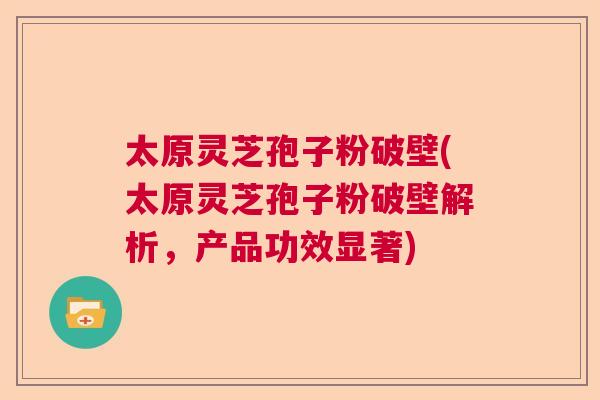 太原灵芝孢子粉破壁(太原灵芝孢子粉破壁解析，产品功效显著)