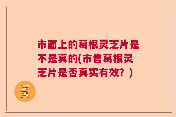 市面上的葛根灵芝片是不是真的(市售葛根灵芝片是否真实有效?) 市面上的葛根灵芝片是不是真的(市售葛根灵芝片是否真实有效?)