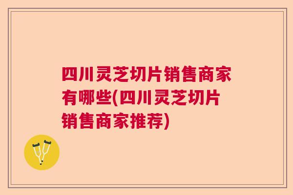 四川灵芝切片销售商家有哪些(四川灵芝切片销售商家推荐) 四川灵芝切片销售商家有哪些(四川灵芝切片销售商家推荐)