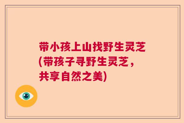 带小孩上山找野生灵芝(带孩子寻野生灵芝,共享自然之美) 带小孩上山找野生灵芝(带孩子寻野生灵芝,共享自然之美)