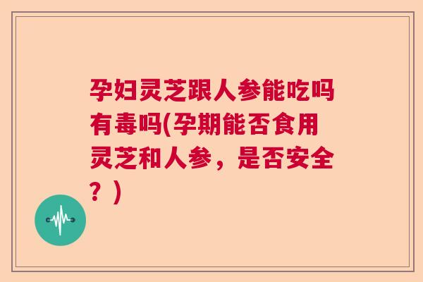 孕妇灵芝跟人参能吃吗有毒吗(孕期能否食用灵芝和人参,是否安全?) 孕妇灵芝跟人参能吃吗有毒吗(孕期能否食用灵芝和人参,是否安全?)