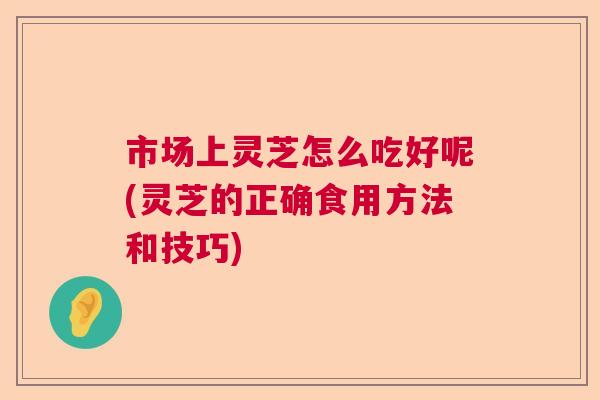 市场上灵芝怎么吃好呢(灵芝的正确食用方法和技巧) 市场上灵芝怎么吃好呢(灵芝的正确食用方法和技巧)