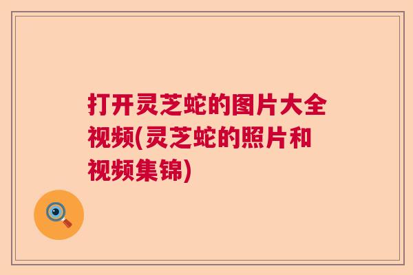 打开灵芝蛇的图片大全视频(灵芝蛇的照片和视频集锦) 打开灵芝蛇的图片大全视频(灵芝蛇的照片和视频集锦)