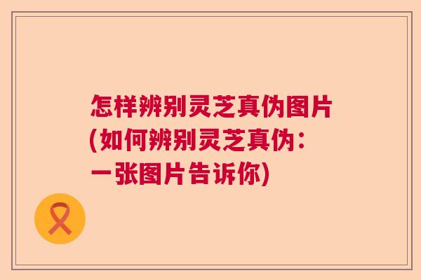 怎样辨别灵芝真伪图片(如何辨别灵芝真伪:一张图片告诉你) 怎样辨别灵芝真伪图片(如何辨别灵芝真伪:一张图片告诉你)