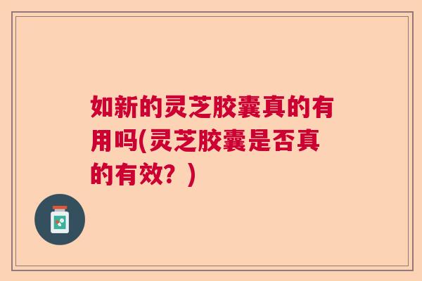 如新的灵芝胶囊真的有用吗(灵芝胶囊是否真的有效?) 如新的灵芝胶囊真的有用吗(灵芝胶囊是否真的有效?)