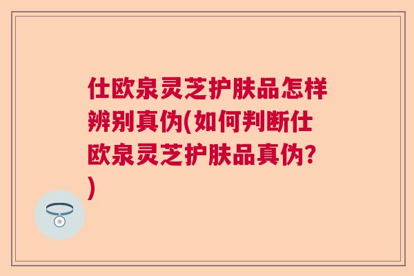 仕欧泉灵芝护肤品怎样辨别真伪(如何判断仕欧泉灵芝护肤品真伪？)