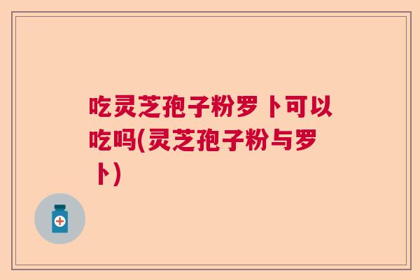 吃灵芝孢子粉罗卜可以吃吗(灵芝孢子粉与罗卜)