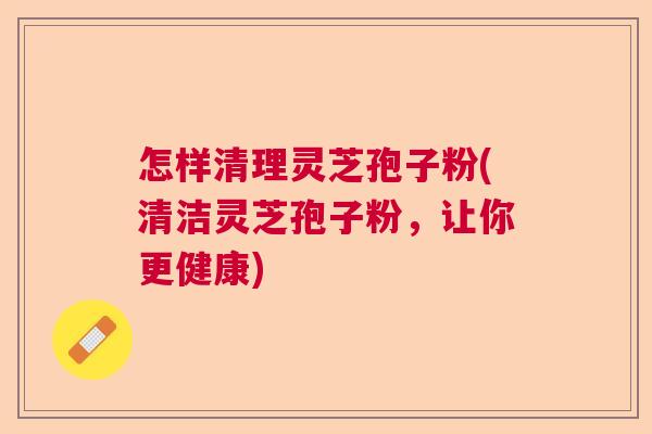 怎样清理灵芝孢子粉(清洁灵芝孢子粉,让你更健康) 怎样清理灵芝孢子粉(清洁灵芝孢子粉,让你更健康)