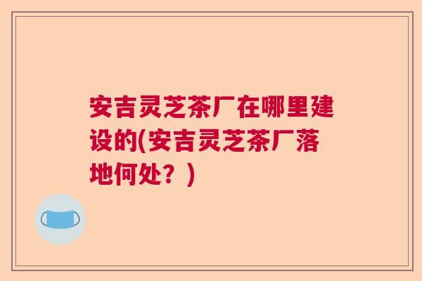 安吉灵芝茶厂在哪里建设的(安吉灵芝茶厂落地何处?) 安吉灵芝茶厂在哪里建设的(安吉灵芝茶厂落地何处?)
