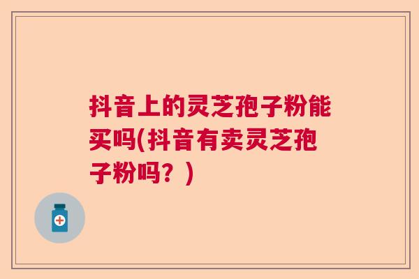 抖音上的灵芝孢子粉能买吗(抖音有卖灵芝孢子粉吗?) 抖音上的灵芝孢子粉能买吗(抖音有卖灵芝孢子粉吗?)
