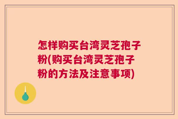 怎样购买台湾灵芝孢子粉(购买台湾灵芝孢子粉的方法及注意事项) 怎样购买台湾灵芝孢子粉(购买台湾灵芝孢子粉的方法及注意事项)