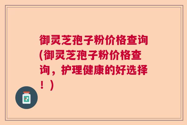御灵芝孢子粉价格查询(御灵芝孢子粉价格查询,护理健康的好选择!) 御灵芝孢子粉价格查询(御灵芝孢子粉价格查询,护理健康的好选择!)