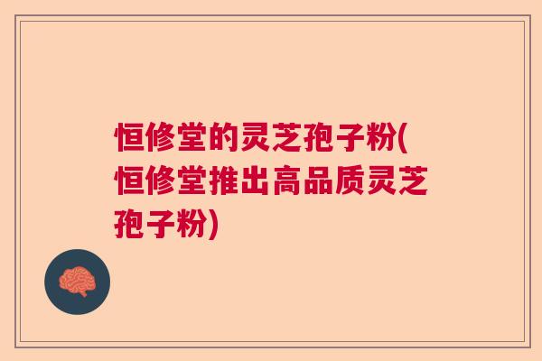 恒修堂的灵芝孢子粉(恒修堂推出高品质灵芝孢子粉)