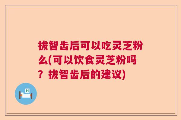 拔智齿后可以吃灵芝粉么(可以饮食灵芝粉吗？拔智齿后的建议)