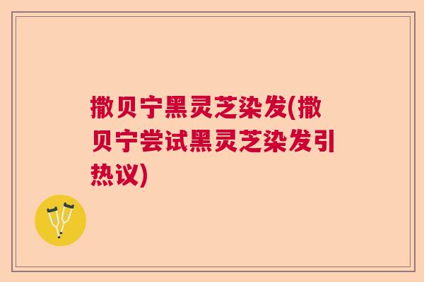 撒贝宁黑灵芝染发(撒贝宁尝试黑灵芝染发引热议)