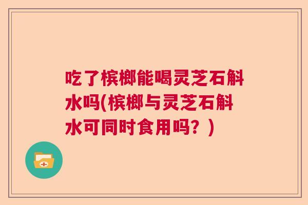 吃了槟榔能喝灵芝石斛水吗(槟榔与灵芝石斛水可同时食用吗?) 吃了槟榔能喝灵芝石斛水吗(槟榔与灵芝石斛水可同时食用吗?)