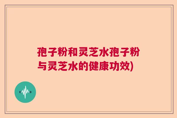 孢子粉和灵芝水孢子粉与灵芝水的健康功效) 孢子粉和灵芝水孢子粉与灵芝水的健康功效)