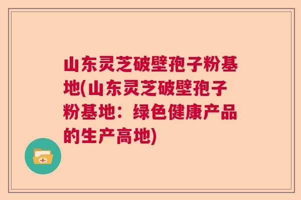 山东灵芝破壁孢子粉基地(山东灵芝破壁孢子粉基地:绿色健康产品的生产高地) 山东灵芝破壁孢子粉基地(山东灵芝破壁孢子粉基地:绿色健康产品的生产高地)