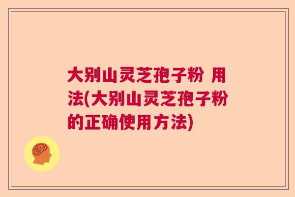 大别山灵芝孢子粉 用法(大别山灵芝孢子粉的正确使用方法) 大别山灵芝孢子粉 用法(大别山灵芝孢子粉的正确使用方法)
